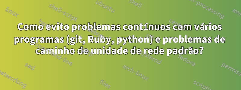Como evito problemas contínuos com vários programas (git, Ruby, python) e problemas de caminho de unidade de rede padrão?