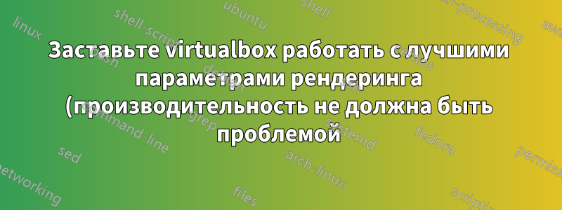 Заставьте virtualbox работать с лучшими параметрами рендеринга (производительность не должна быть проблемой)
