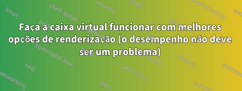 Faça a caixa virtual funcionar com melhores opções de renderização (o desempenho não deve ser um problema)