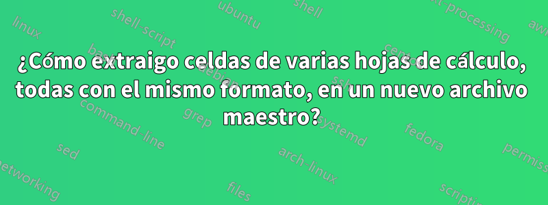 ¿Cómo extraigo celdas de varias hojas de cálculo, todas con el mismo formato, en un nuevo archivo maestro?
