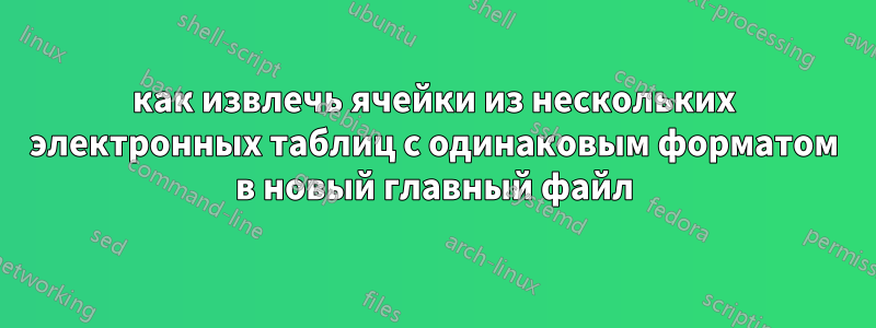 как извлечь ячейки из нескольких электронных таблиц с одинаковым форматом в новый главный файл