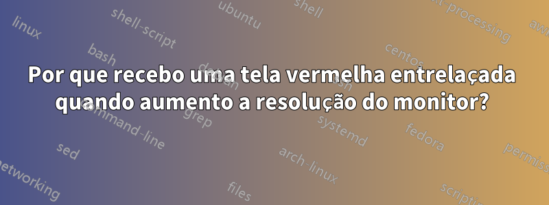 Por que recebo uma tela vermelha entrelaçada quando aumento a resolução do monitor?