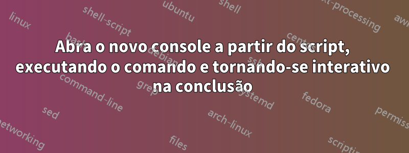 Abra o novo console a partir do script, executando o comando e tornando-se interativo na conclusão