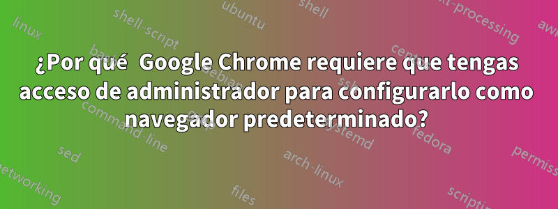 ¿Por qué Google Chrome requiere que tengas acceso de administrador para configurarlo como navegador predeterminado?