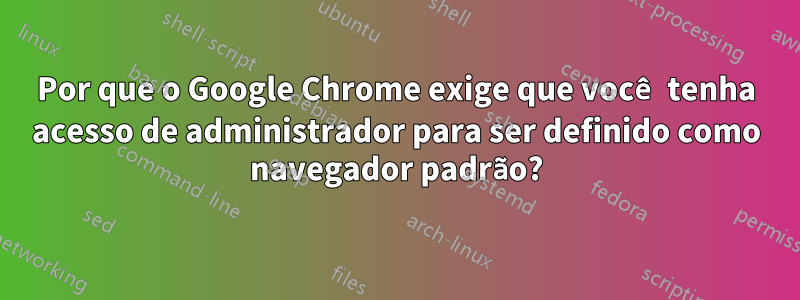 Por que o Google Chrome exige que você tenha acesso de administrador para ser definido como navegador padrão?