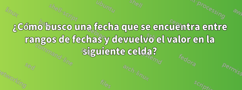 ¿Cómo busco una fecha que se encuentra entre rangos de fechas y devuelvo el valor en la siguiente celda?