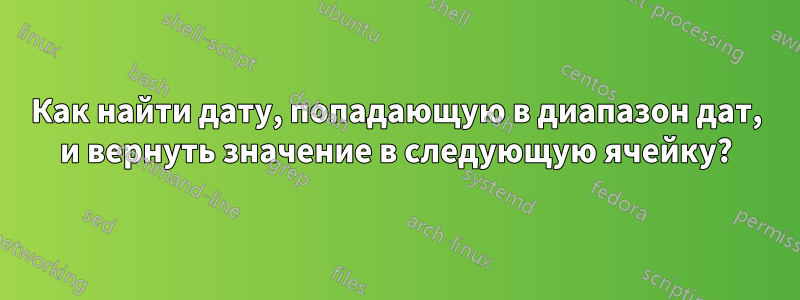 Как найти дату, попадающую в диапазон дат, и вернуть значение в следующую ячейку?