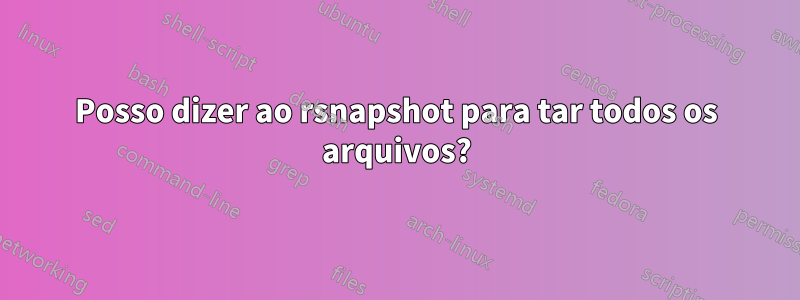 Posso dizer ao rsnapshot para tar todos os arquivos?