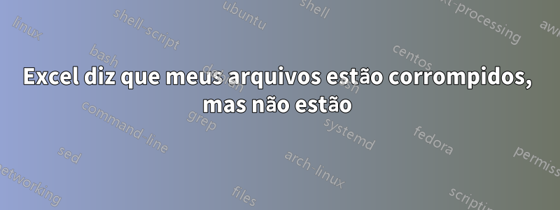 Excel diz que meus arquivos estão corrompidos, mas não estão