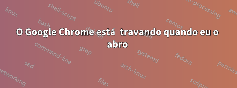 O Google Chrome está travando quando eu o abro