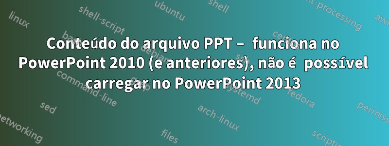 Conteúdo do arquivo PPT – funciona no PowerPoint 2010 (e anteriores), não é possível carregar no PowerPoint 2013