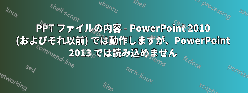 PPT ファイルの内容 - PowerPoint 2010 (およびそれ以前) では動作しますが、PowerPoint 2013 では読み込めません