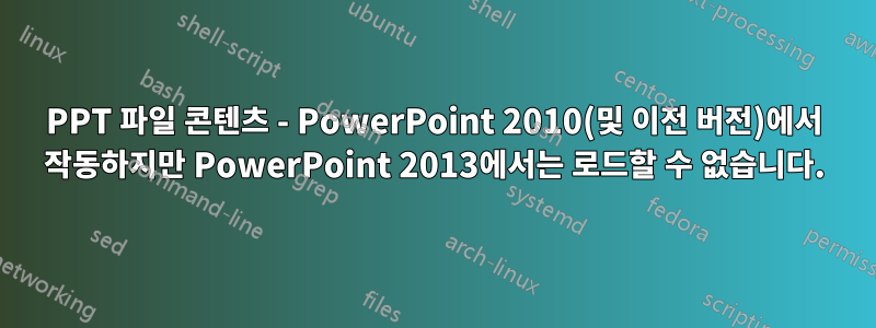 PPT 파일 콘텐츠 - PowerPoint 2010(및 이전 버전)에서 작동하지만 PowerPoint 2013에서는 로드할 수 없습니다.