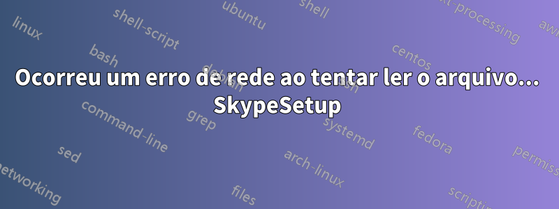 Ocorreu um erro de rede ao tentar ler o arquivo... SkypeSetup