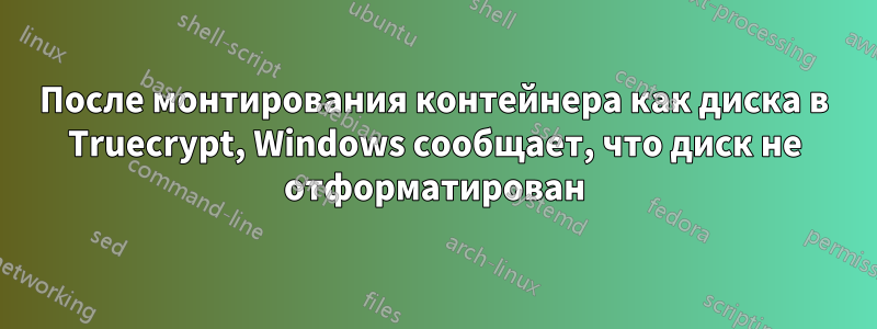 После монтирования контейнера как диска в Truecrypt, Windows сообщает, что диск не отформатирован
