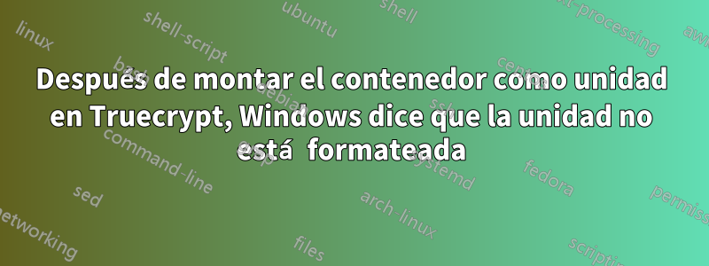 Después de montar el contenedor como unidad en Truecrypt, Windows dice que la unidad no está formateada