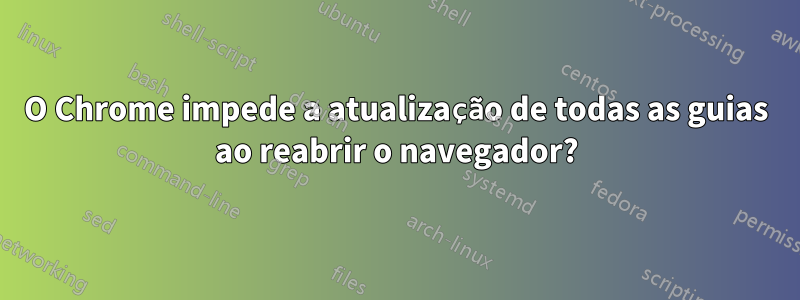 O Chrome impede a atualização de todas as guias ao reabrir o navegador?