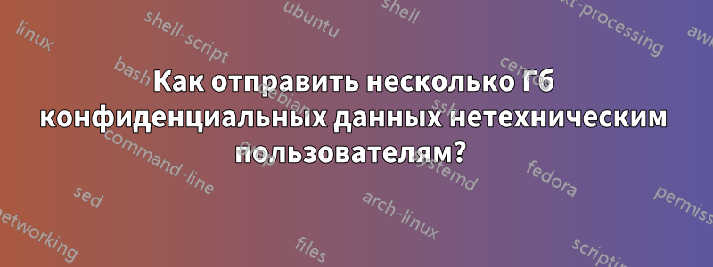 Как отправить несколько Гб конфиденциальных данных нетехническим пользователям? 