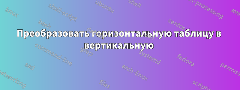 Преобразовать горизонтальную таблицу в вертикальную