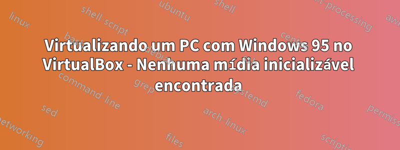 Virtualizando um PC com Windows 95 no VirtualBox - Nenhuma mídia inicializável encontrada