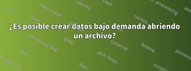 ¿Es posible crear datos bajo demanda abriendo un archivo?