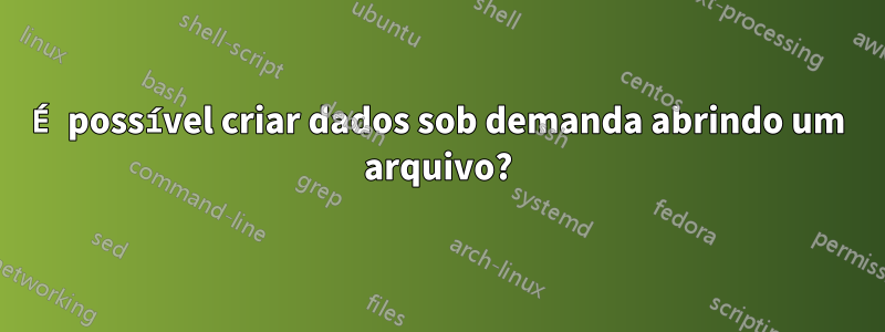 É possível criar dados sob demanda abrindo um arquivo?