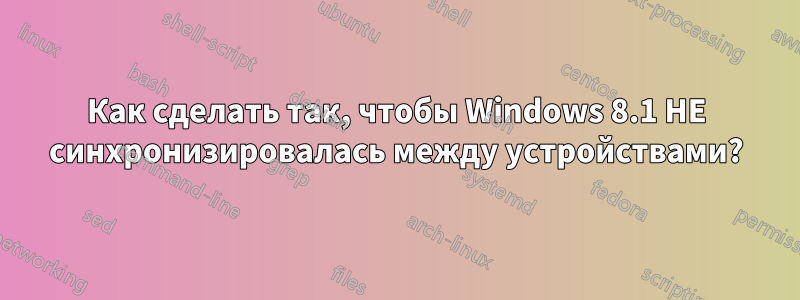 Как сделать так, чтобы Windows 8.1 НЕ синхронизировалась между устройствами?