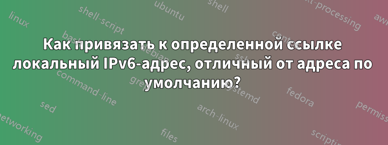 Как привязать к определенной ссылке локальный IPv6-адрес, отличный от адреса по умолчанию?