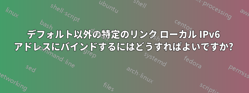 デフォルト以外の特定のリンク ローカル IPv6 アドレスにバインドするにはどうすればよいですか?