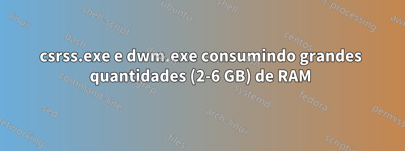 csrss.exe e dwm.exe consumindo grandes quantidades (2-6 GB) de RAM