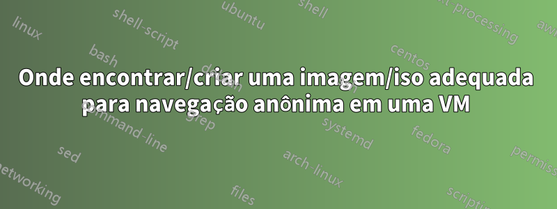 Onde encontrar/criar uma imagem/iso adequada para navegação anônima em uma VM