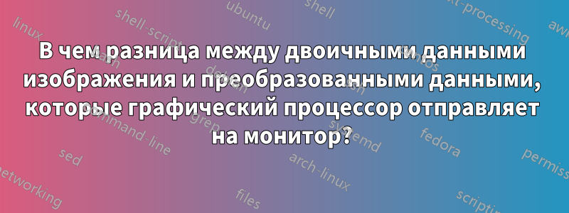 В чем разница между двоичными данными изображения и преобразованными данными, которые графический процессор отправляет на монитор?