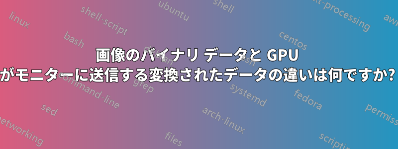 画像のバイナリ データと GPU がモニターに送信する変換されたデータの違いは何ですか?