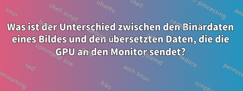 Was ist der Unterschied zwischen den Binärdaten eines Bildes und den übersetzten Daten, die die GPU an den Monitor sendet?