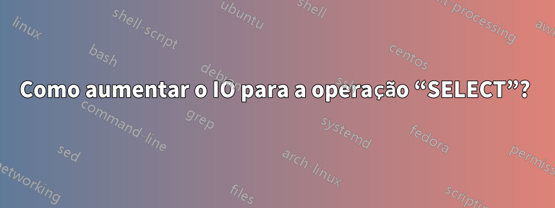 Como aumentar o IO para a operação “SELECT”?