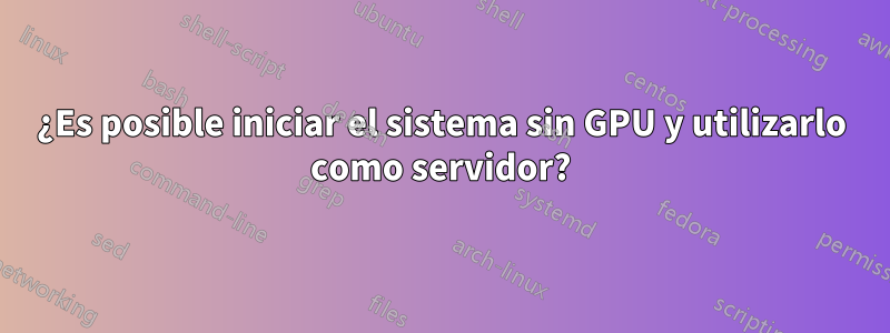 ¿Es posible iniciar el sistema sin GPU y utilizarlo como servidor?