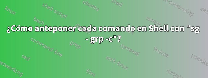 ¿Cómo anteponer cada comando en Shell con "sg - grp -c"?