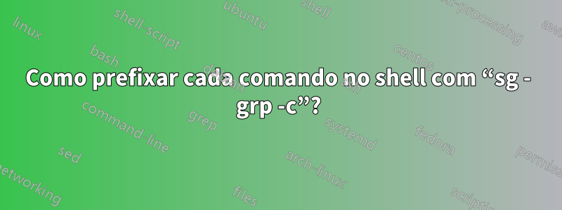 Como prefixar cada comando no shell com “sg - grp -c”?