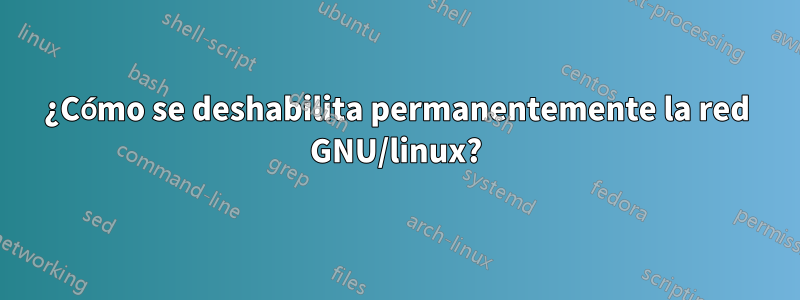 ¿Cómo se deshabilita permanentemente la red GNU/linux?