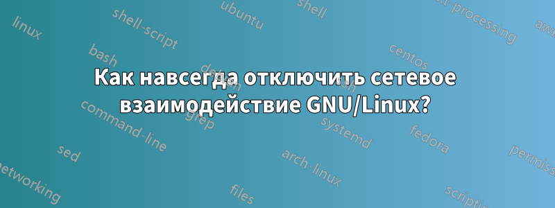 Как навсегда отключить сетевое взаимодействие GNU/Linux?