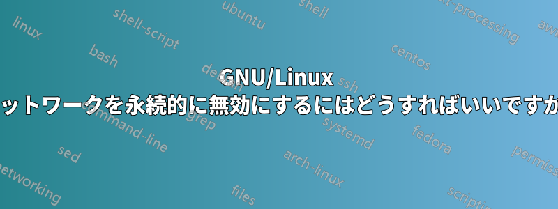 GNU/Linux ネットワークを永続的に無効にするにはどうすればいいですか?