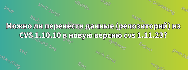 Можно ли перенести данные (репозиторий) из CVS 1.10.10 в новую версию cvs 1.11.23?