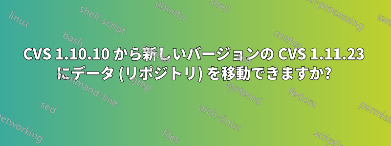 CVS 1.10.10 から新しいバージョンの CVS 1.11.23 にデータ (リポジトリ) を移動できますか?