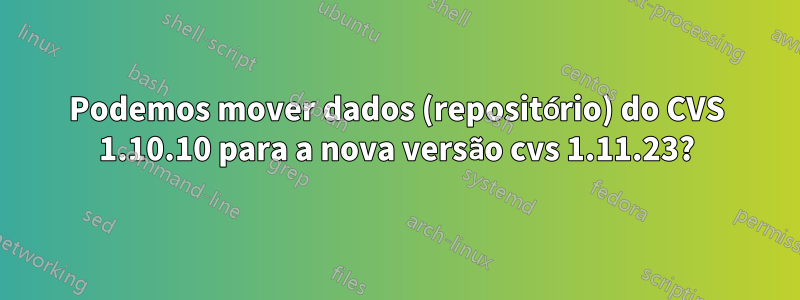 Podemos mover dados (repositório) do CVS 1.10.10 para a nova versão cvs 1.11.23?