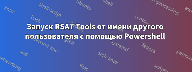 Запуск RSAT Tools от имени другого пользователя с помощью Powershell