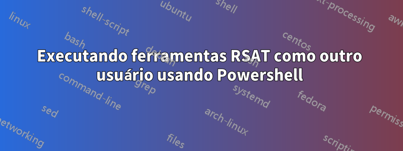 Executando ferramentas RSAT como outro usuário usando Powershell