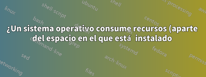 ¿Un sistema operativo consume recursos (aparte del espacio en el que está instalado)?