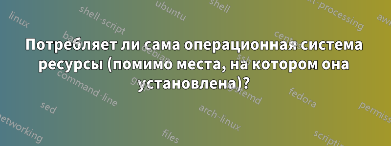 Потребляет ли сама операционная система ресурсы (помимо места, на котором она установлена)?