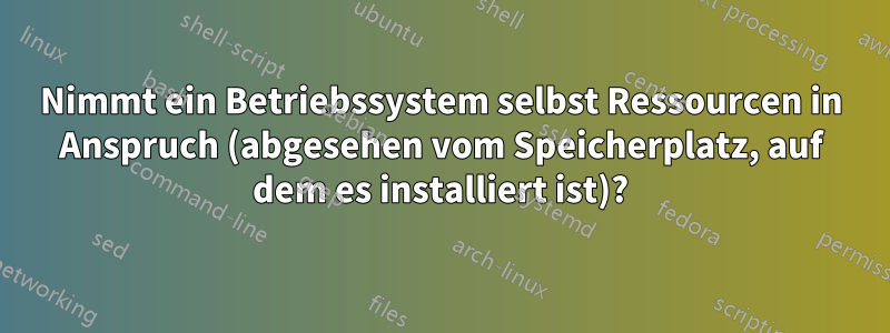 Nimmt ein Betriebssystem selbst Ressourcen in Anspruch (abgesehen vom Speicherplatz, auf dem es installiert ist)?