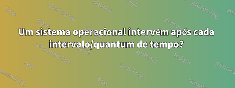 Um sistema operacional intervém após cada intervalo/quantum de tempo?